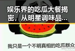 娱乐界的吃瓜大餐揭密，从明星调味品到真相探索